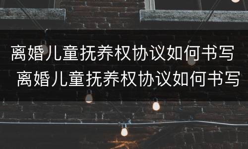 离婚儿童抚养权协议如何书写 离婚儿童抚养权协议如何书写才有效