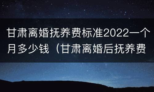 甘肃离婚抚养费标准2022一个月多少钱（甘肃离婚后抚养费标准）
