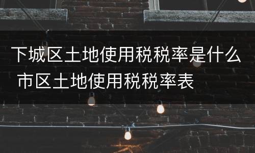 下城区土地使用税税率是什么 市区土地使用税税率表