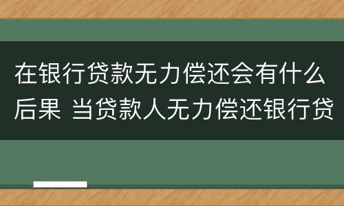 在银行贷款无力偿还会有什么后果 当贷款人无力偿还银行贷款时会怎么样?
