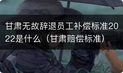甘肃无故辞退员工补偿标准2022是什么（甘肃赔偿标准）