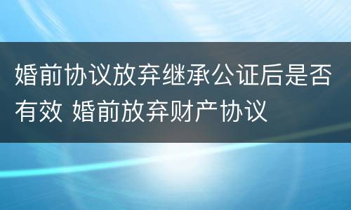 婚前协议放弃继承公证后是否有效 婚前放弃财产协议