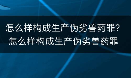 怎么样构成生产伪劣兽药罪？ 怎么样构成生产伪劣兽药罪