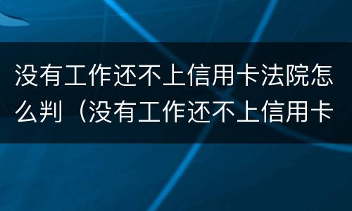 没有工作还不上信用卡法院怎么判（没有工作还不上信用卡法院怎么判决）