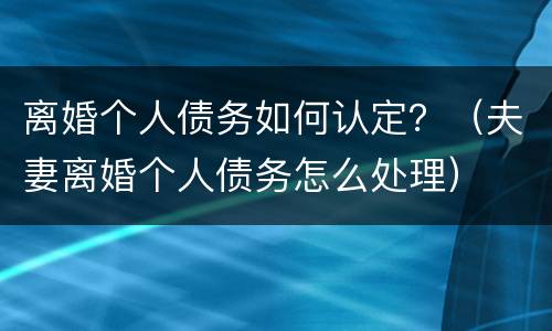 离婚个人债务如何认定？（夫妻离婚个人债务怎么处理）