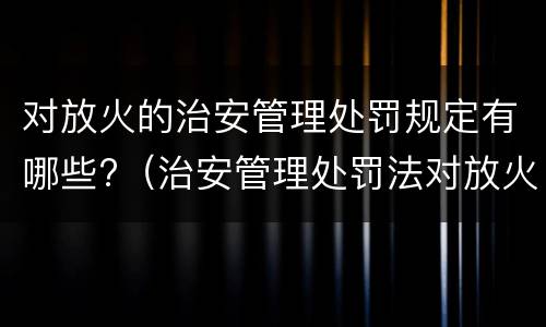 对放火的治安管理处罚规定有哪些?（治安管理处罚法对放火的处理）