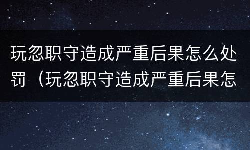 玩忽职守造成严重后果怎么处罚（玩忽职守造成严重后果怎么处罚他）
