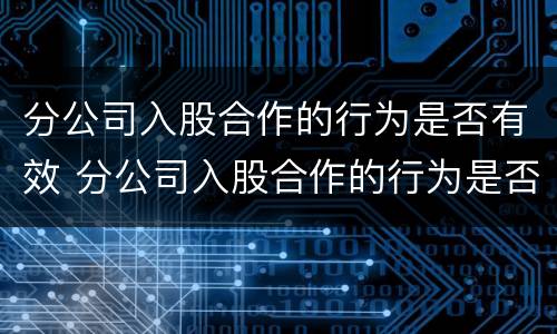 分公司入股合作的行为是否有效 分公司入股合作的行为是否有效呢