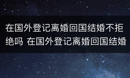 在国外登记离婚回国结婚不拒绝吗 在国外登记离婚回国结婚不拒绝吗可以吗