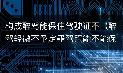 构成醉驾能保住驾驶证不（醉驾轻微不予定罪驾照能不能保住）