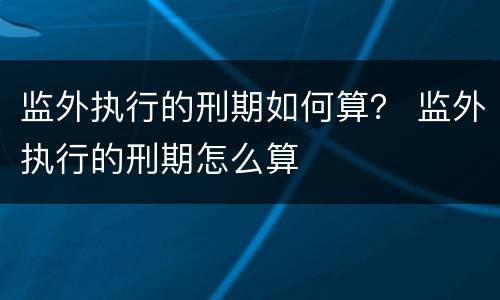 监外执行的刑期如何算？ 监外执行的刑期怎么算