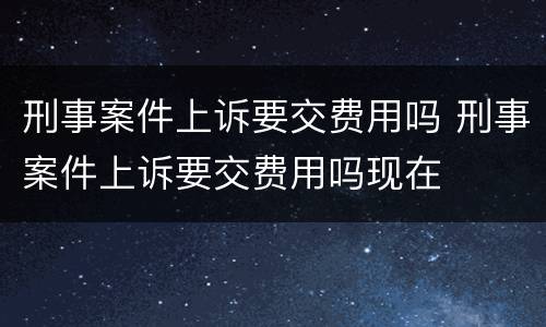 刑事案件上诉要交费用吗 刑事案件上诉要交费用吗现在