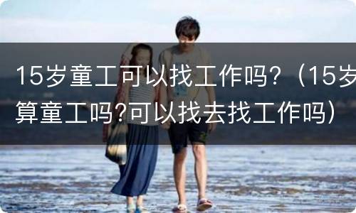 15岁童工可以找工作吗?（15岁算童工吗?可以找去找工作吗）
