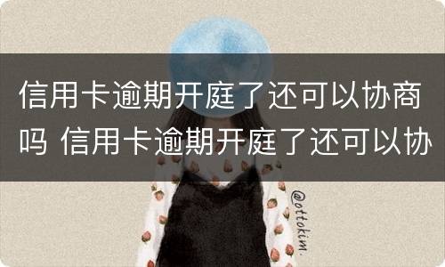 信用卡逾期开庭了还可以协商吗 信用卡逾期开庭了还可以协商吗知乎