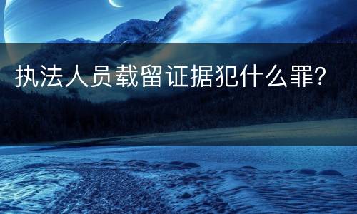 执法人员载留证据犯什么罪？