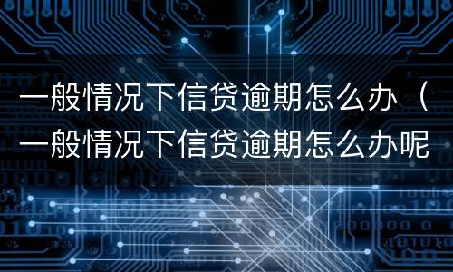 一般情况下信贷逾期怎么办（一般情况下信贷逾期怎么办呢）