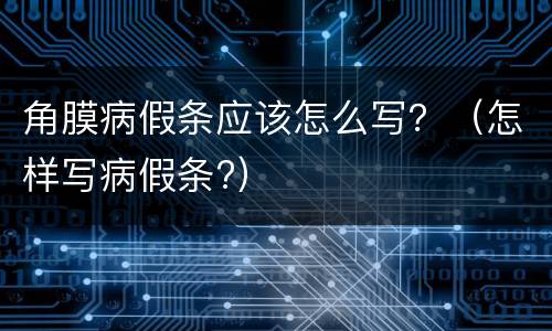 角膜病假条应该怎么写？（怎样写病假条?）