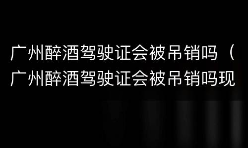 广州醉酒驾驶证会被吊销吗（广州醉酒驾驶证会被吊销吗现在）