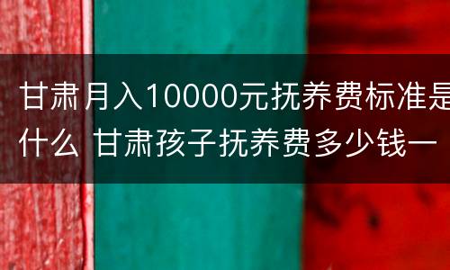 甘肃月入10000元抚养费标准是什么 甘肃孩子抚养费多少钱一个月