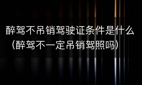 醉驾不吊销驾驶证条件是什么（醉驾不一定吊销驾照吗）