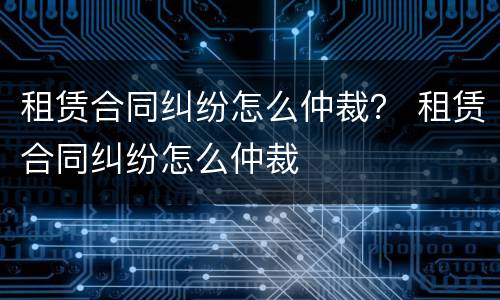 租赁合同纠纷怎么仲裁？ 租赁合同纠纷怎么仲裁