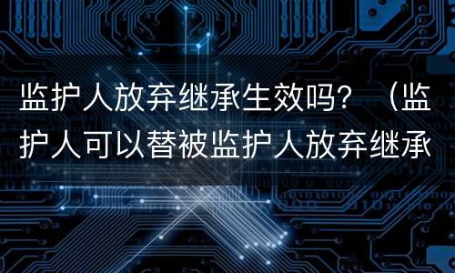 监护人放弃继承生效吗？（监护人可以替被监护人放弃继承权吗）