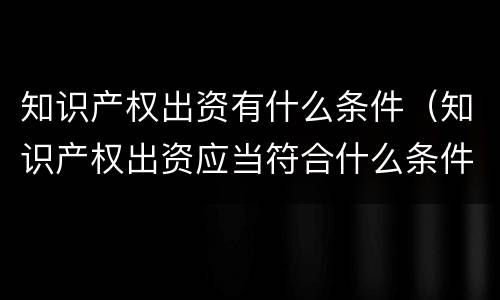 知识产权出资有什么条件（知识产权出资应当符合什么条件?）