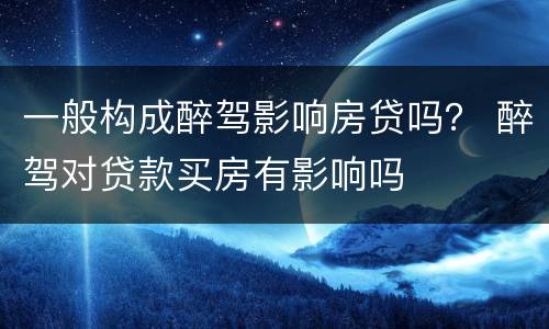 一般构成醉驾影响房贷吗？ 醉驾对贷款买房有影响吗