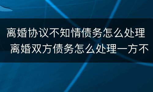 离婚协议不知情债务怎么处理 离婚双方债务怎么处理一方不知情