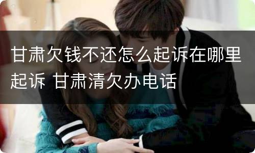 甘肃欠钱不还怎么起诉在哪里起诉 甘肃清欠办电话