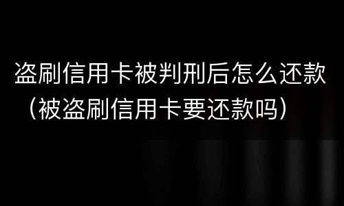 盗刷信用卡被判刑后怎么还款（被盗刷信用卡要还款吗）