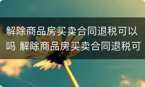 解除商品房买卖合同退税可以吗 解除商品房买卖合同退税可以吗怎么退