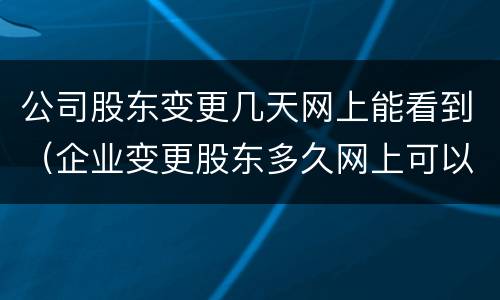 公司股东变更几天网上能看到（企业变更股东多久网上可以查到）