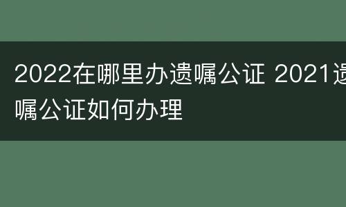 2022在哪里办遗嘱公证 2021遗嘱公证如何办理