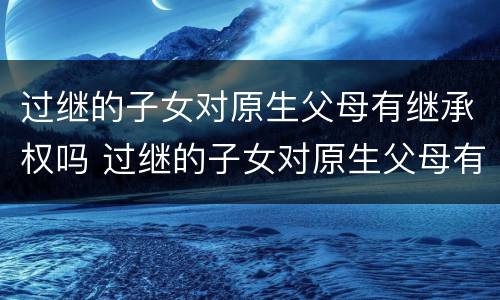 过继的子女对原生父母有继承权吗 过继的子女对原生父母有继承权吗