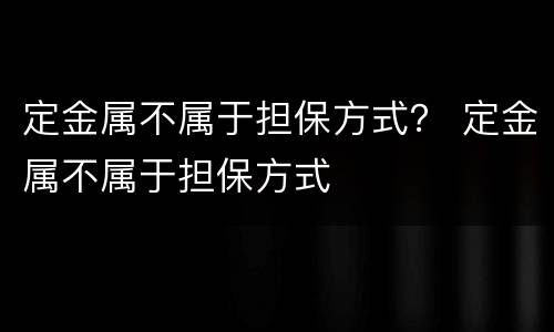 定金属不属于担保方式？ 定金属不属于担保方式