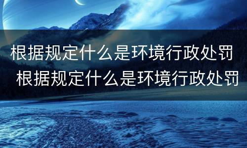 根据规定什么是环境行政处罚 根据规定什么是环境行政处罚种类