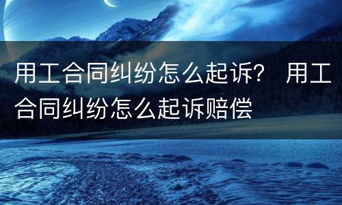 用工合同纠纷怎么起诉？ 用工合同纠纷怎么起诉赔偿