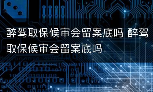 醉驾取保候审会留案底吗 醉驾取保候审会留案底吗