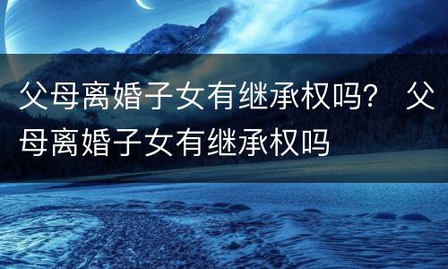 父母离婚子女有继承权吗？ 父母离婚子女有继承权吗