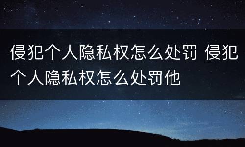 侵犯个人隐私权怎么处罚 侵犯个人隐私权怎么处罚他