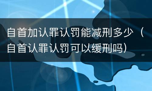 自首加认罪认罚能减刑多少（自首认罪认罚可以缓刑吗）