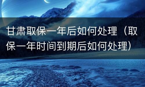 甘肃取保一年后如何处理（取保一年时间到期后如何处理）