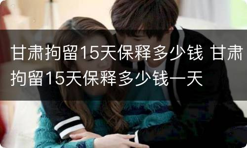 甘肃拘留15天保释多少钱 甘肃拘留15天保释多少钱一天