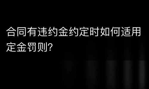 合同有违约金约定时如何适用定金罚则？