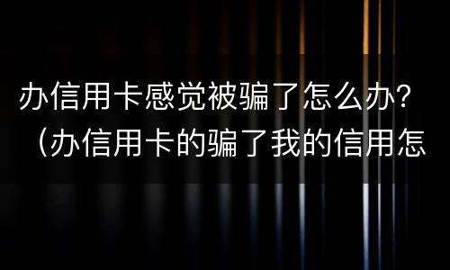 办信用卡感觉被骗了怎么办？（办信用卡的骗了我的信用怎么办）