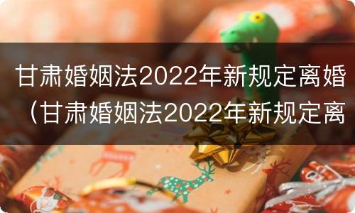 甘肃婚姻法2022年新规定离婚（甘肃婚姻法2022年新规定离婚财产分割）