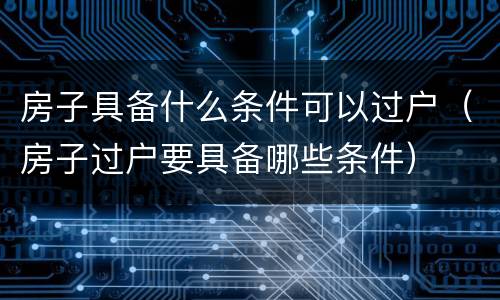 房子具备什么条件可以过户（房子过户要具备哪些条件）