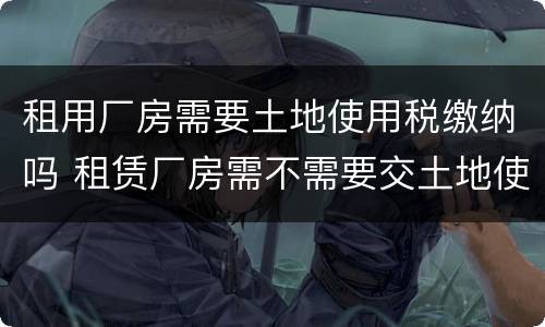 租用厂房需要土地使用税缴纳吗 租赁厂房需不需要交土地使用税
