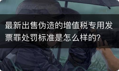 最新出售伪造的增值税专用发票罪处罚标准是怎么样的？